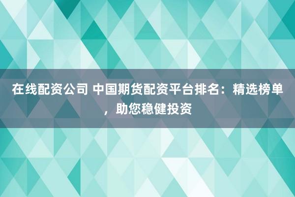 在线配资公司 中国期货配资平台排名：精选榜单，助您稳健投资