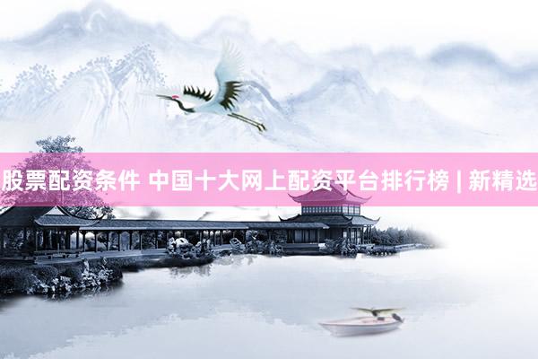 股票配资条件 中国十大网上配资平台排行榜 | 新精选