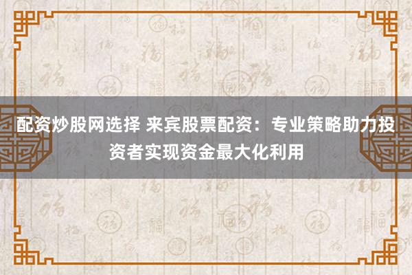 配资炒股网选择 来宾股票配资：专业策略助力投资者实现资金最大化利用