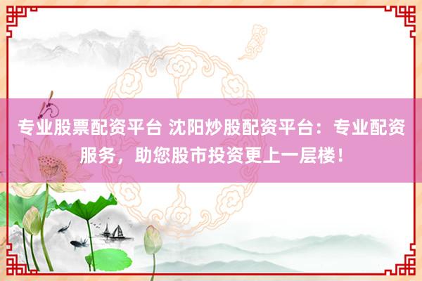 专业股票配资平台 沈阳炒股配资平台：专业配资服务，助您股市投资更上一层楼！