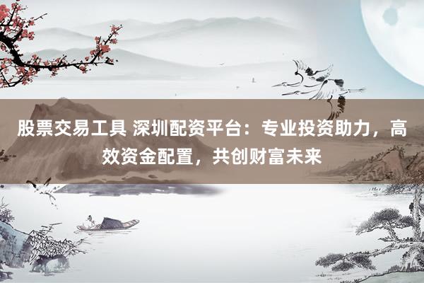 股票交易工具 深圳配资平台：专业投资助力，高效资金配置，共创财富未来