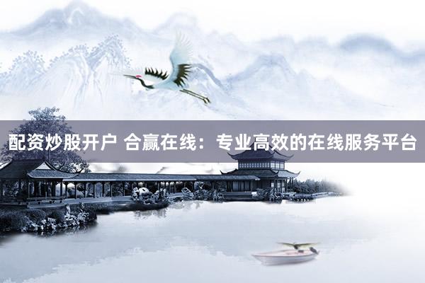 配资炒股开户 合赢在线：专业高效的在线服务平台