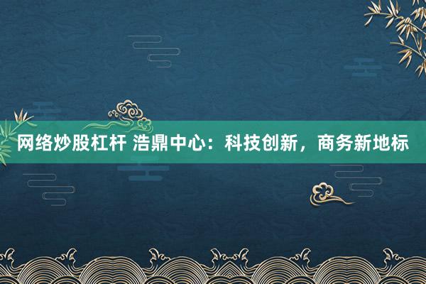 网络炒股杠杆 浩鼎中心：科技创新，商务新地标