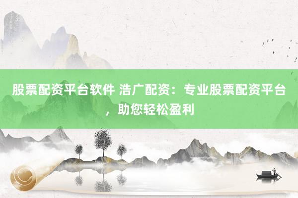 股票配资平台软件 浩广配资：专业股票配资平台，助您轻松盈利