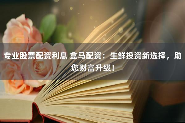 专业股票配资利息 盒马配资：生鲜投资新选择，助您财富升级！