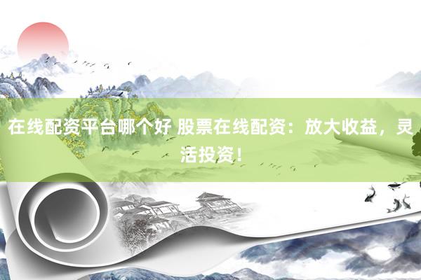 在线配资平台哪个好 股票在线配资：放大收益，灵活投资！
