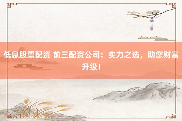 低息股票配资 前三配资公司：实力之选，助您财富升级！