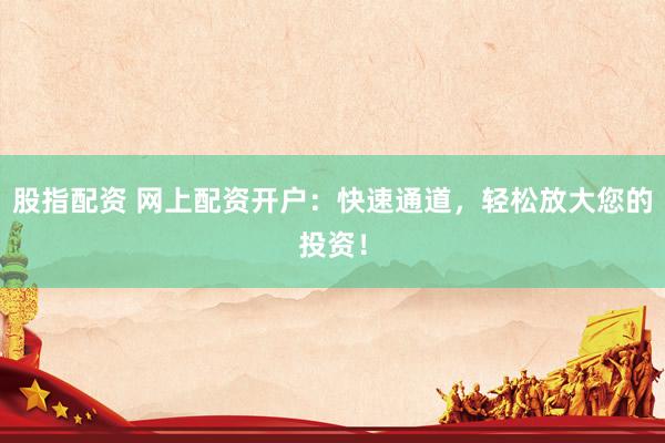 股指配资 网上配资开户：快速通道，轻松放大您的投资！
