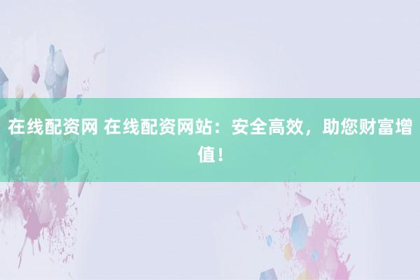 在线配资网 在线配资网站：安全高效，助您财富增值！