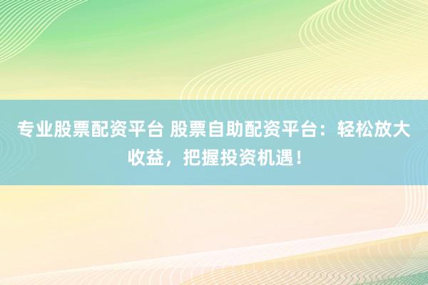 专业股票配资平台 股票自助配资平台：轻松放大收益，把握投资机遇！
