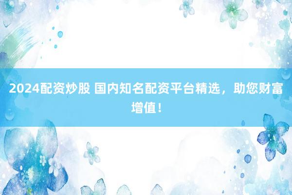 2024配资炒股 国内知名配资平台精选，助您财富增值！
