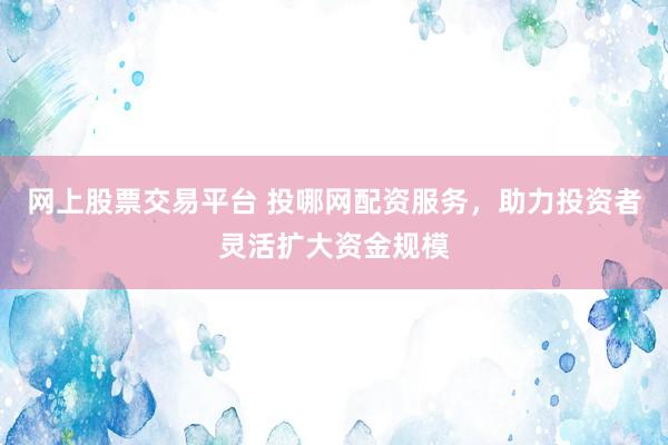 网上股票交易平台 投哪网配资服务，助力投资者灵活扩大资金规模