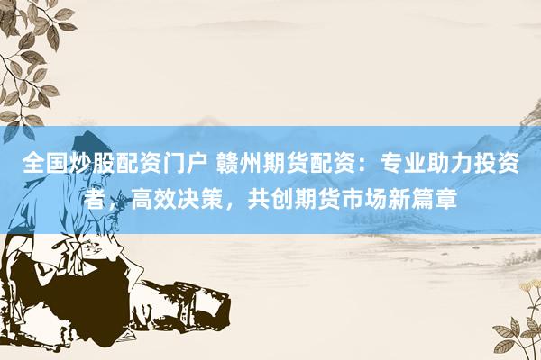 全国炒股配资门户 赣州期货配资：专业助力投资者，高效决策，共创期货市场新篇章