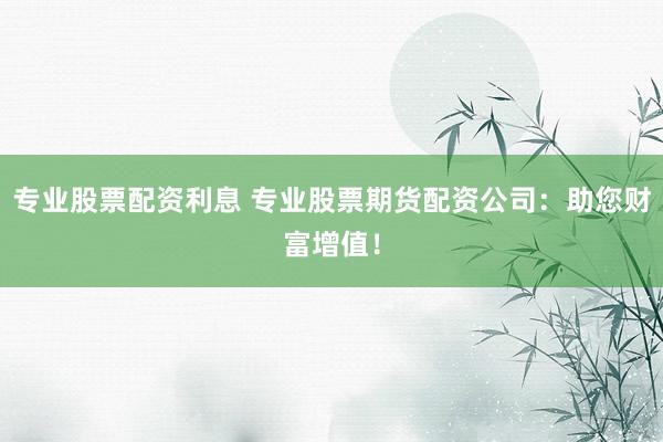 专业股票配资利息 专业股票期货配资公司：助您财富增值！