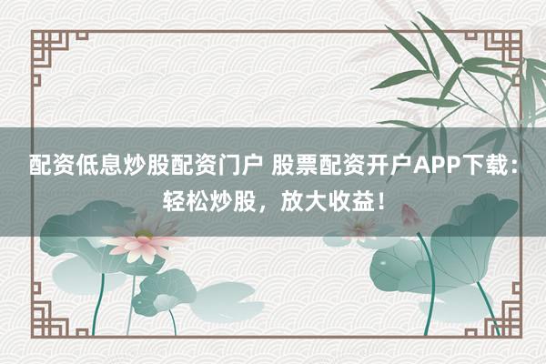 配资低息炒股配资门户 股票配资开户APP下载：轻松炒股，放大收益！