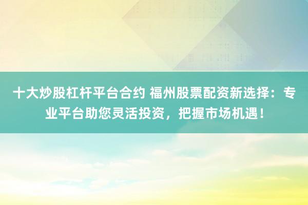 十大炒股杠杆平台合约 福州股票配资新选择：专业平台助您灵活投资，把握市场机遇！
