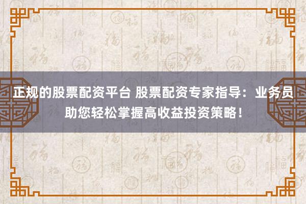 正规的股票配资平台 股票配资专家指导：业务员助您轻松掌握高收益投资策略！