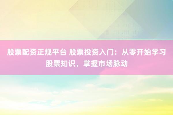 股票配资正规平台 股票投资入门：从零开始学习股票知识，掌握市场脉动