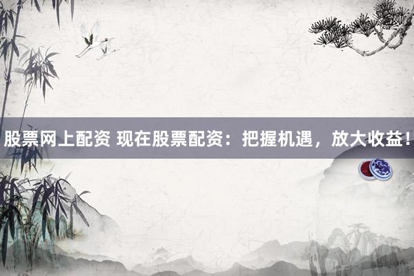 股票网上配资 现在股票配资：把握机遇，放大收益！
