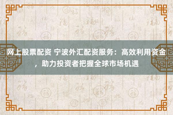 网上股票配资 宁波外汇配资服务：高效利用资金，助力投资者把握全球市场机遇