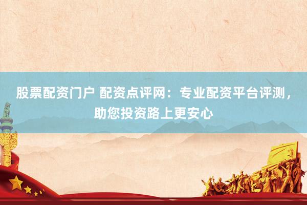 股票配资门户 配资点评网：专业配资平台评测，助您投资路上更安心