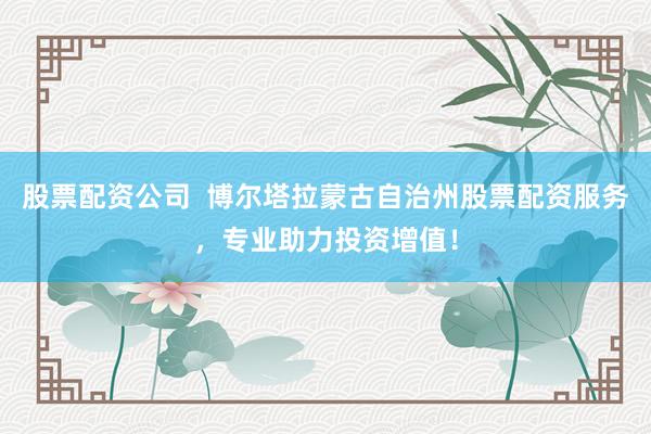 股票配资公司  博尔塔拉蒙古自治州股票配资服务，专业助力投资增值！