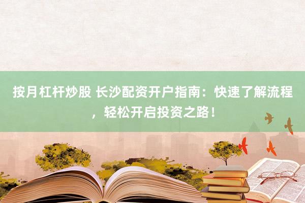 按月杠杆炒股 长沙配资开户指南：快速了解流程，轻松开启投资之路！