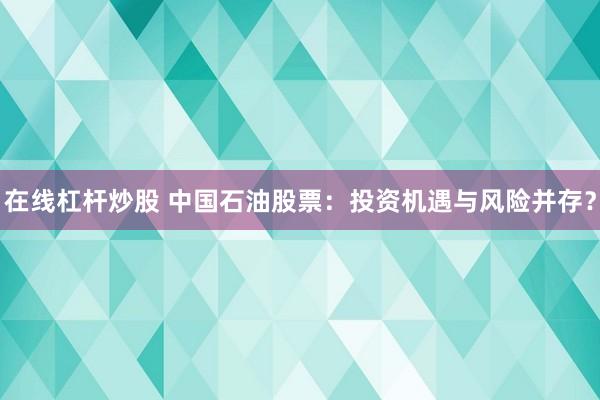 在线杠杆炒股 中国石油股票：投资机遇与风险并存？