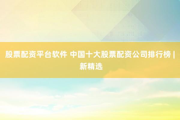 股票配资平台软件 中国十大股票配资公司排行榜 | 新精选