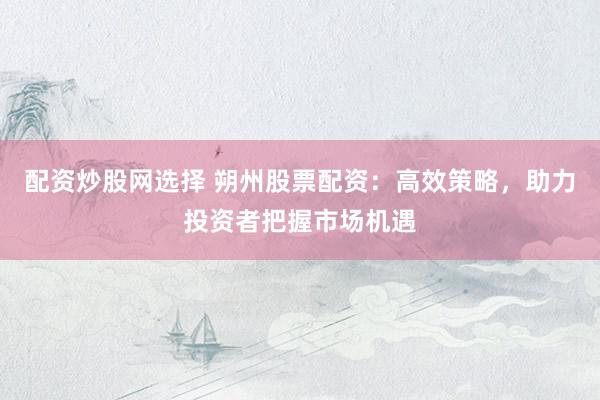 配资炒股网选择 朔州股票配资：高效策略，助力投资者把握市场机遇