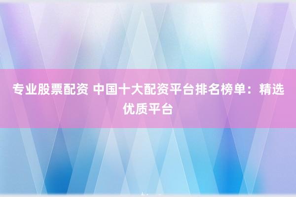 专业股票配资 中国十大配资平台排名榜单：精选优质平台