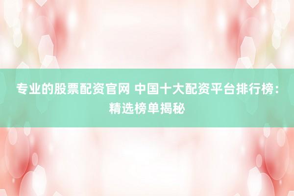 专业的股票配资官网 中国十大配资平台排行榜：精选榜单揭秘