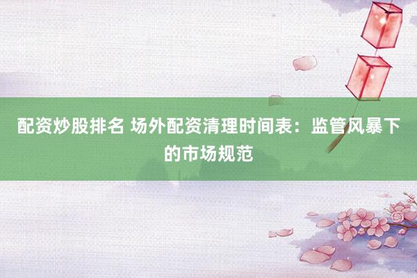 配资炒股排名 场外配资清理时间表：监管风暴下的市场规范