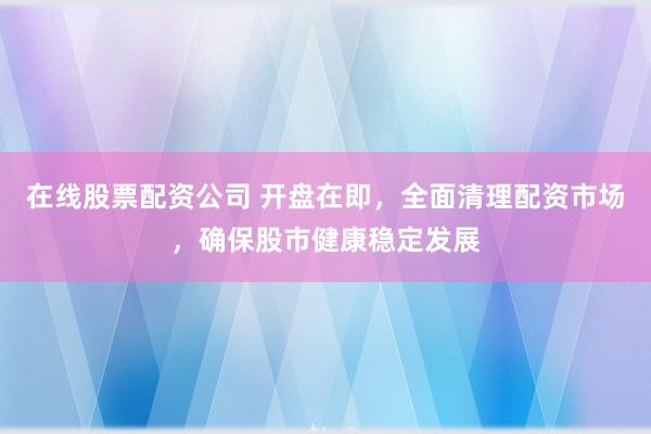 在线股票配资公司 开盘在即，全面清理配资市场，确保股市健康稳定发展