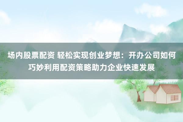 场内股票配资 轻松实现创业梦想：开办公司如何巧妙利用配资策略助力企业快速发展