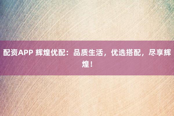 配资APP 辉煌优配：品质生活，优选搭配，尽享辉煌！