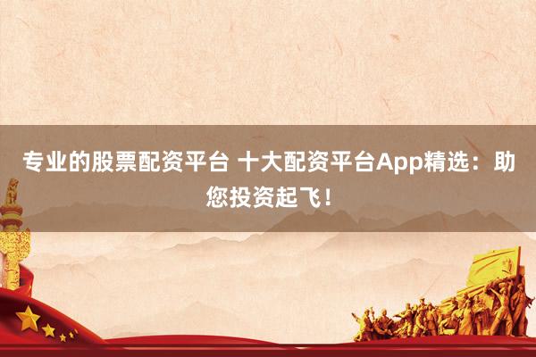 专业的股票配资平台 十大配资平台App精选:助您投资起飞!