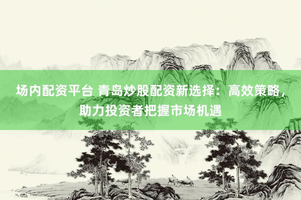 场内配资平台 青岛炒股配资新选择:高效策略,助力投资者把握市场机遇