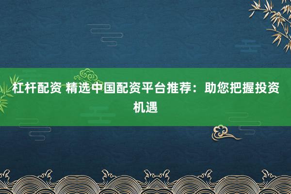 杠杆配资 精选中国配资平台推荐:助您把握投资机遇