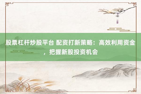 股票杠杆炒股平台 配资打新策略：高效利用资金，把握新股投资机会