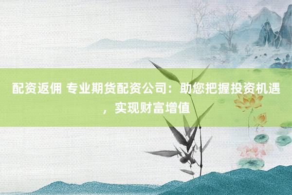 配资返佣 专业期货配资公司：助您把握投资机遇，实现财富增值