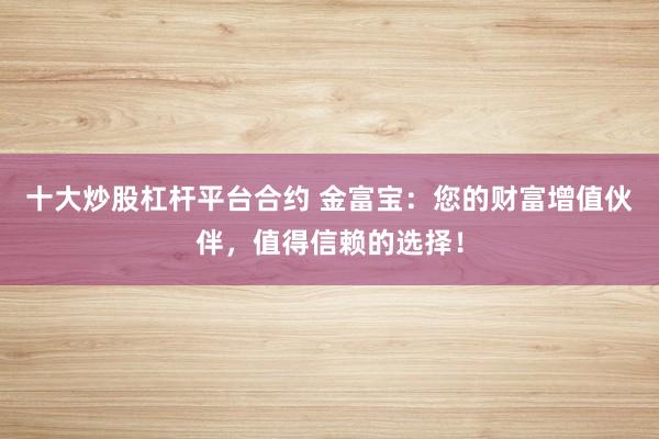 十大炒股杠杆平台合约 金富宝:您的财富增值伙伴,值得信赖的选择!