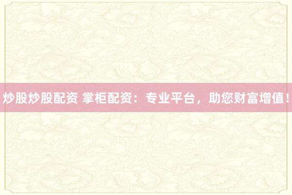 炒股炒股配资 掌柜配资：专业平台，助您财富增值！