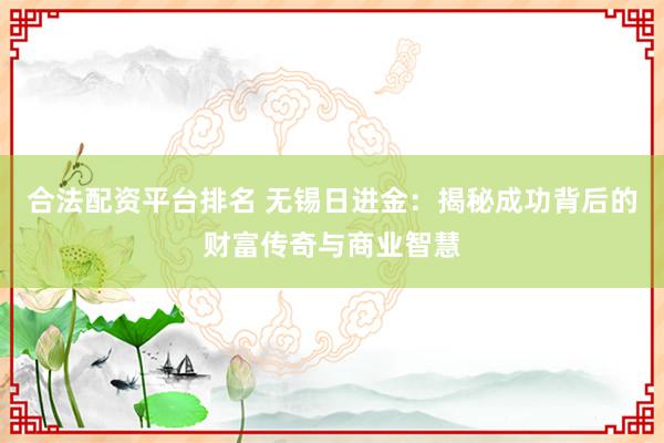 合法配资平台排名 无锡日进金:揭秘成功背后的财富传奇与商业智慧