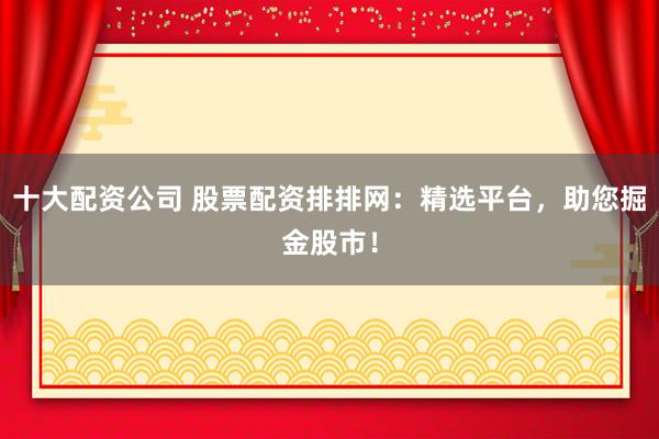 十大配资公司 股票配资排排网：精选平台，助您掘金股市！