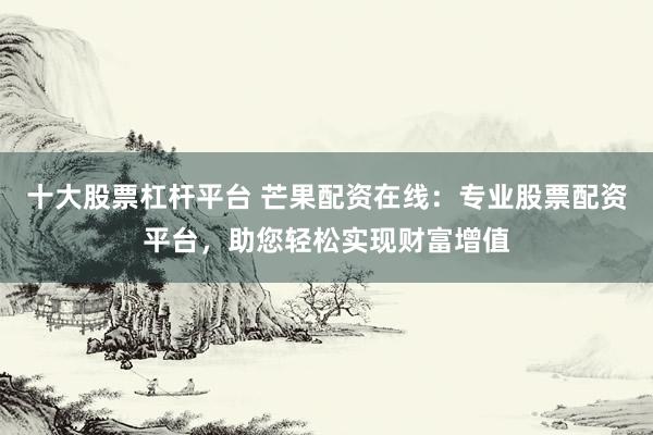 十大股票杠杆平台 芒果配资在线:专业股票配资平台,助您轻松实现财富增值