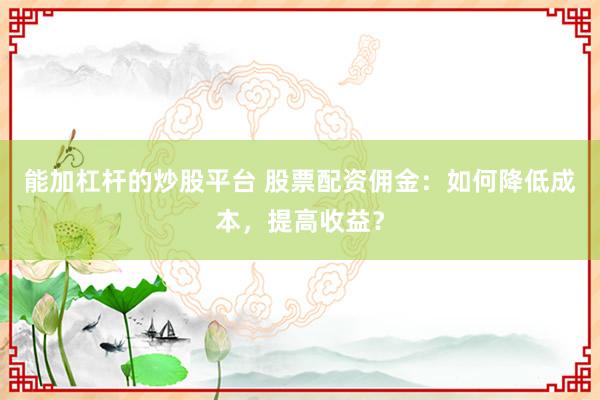 能加杠杆的炒股平台 股票配资佣金:如何降低成本,提高收益?