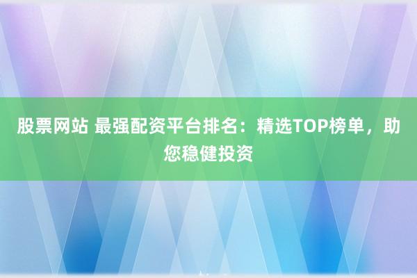 股票网站 最强配资平台排名：精选TOP榜单，助您稳健投资