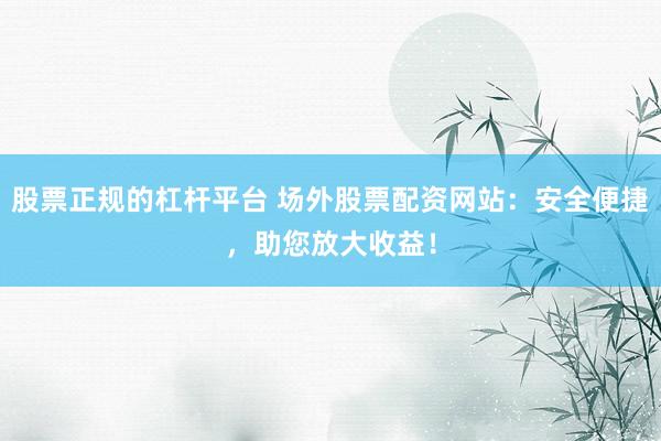 股票正规的杠杆平台 场外股票配资网站:安全便捷,助您放大收益!