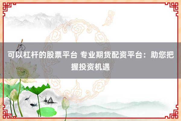 可以杠杆的股票平台 专业期货配资平台：助您把握投资机遇